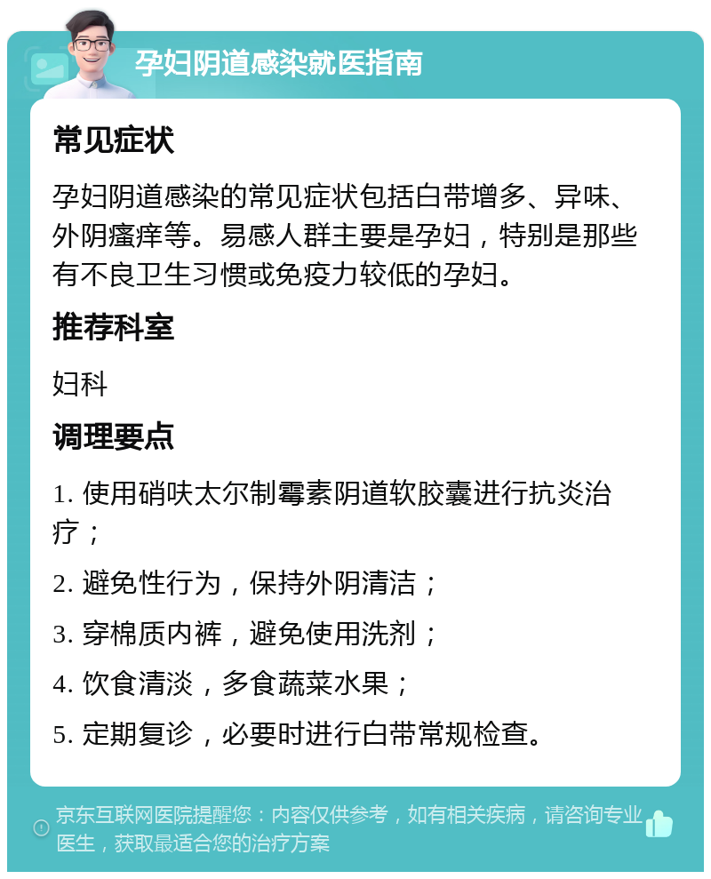 孕妇阴道感染就医指南 常见症状 孕妇阴道感染的常见症状包括白带增多、异味、外阴瘙痒等。易感人群主要是孕妇，特别是那些有不良卫生习惯或免疫力较低的孕妇。 推荐科室 妇科 调理要点 1. 使用硝呋太尔制霉素阴道软胶囊进行抗炎治疗； 2. 避免性行为，保持外阴清洁； 3. 穿棉质内裤，避免使用洗剂； 4. 饮食清淡，多食蔬菜水果； 5. 定期复诊，必要时进行白带常规检查。