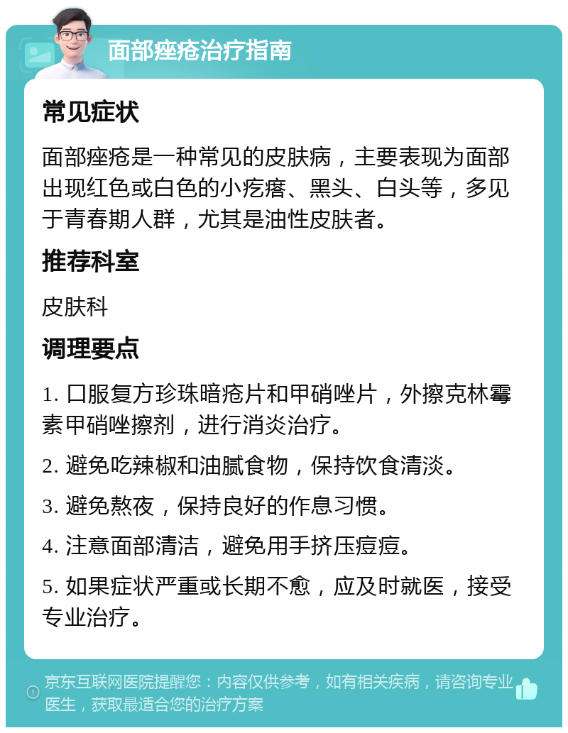 面部痤疮治疗指南 常见症状 面部痤疮是一种常见的皮肤病，主要表现为面部出现红色或白色的小疙瘩、黑头、白头等，多见于青春期人群，尤其是油性皮肤者。 推荐科室 皮肤科 调理要点 1. 口服复方珍珠暗疮片和甲硝唑片，外擦克林霉素甲硝唑擦剂，进行消炎治疗。 2. 避免吃辣椒和油腻食物，保持饮食清淡。 3. 避免熬夜，保持良好的作息习惯。 4. 注意面部清洁，避免用手挤压痘痘。 5. 如果症状严重或长期不愈，应及时就医，接受专业治疗。