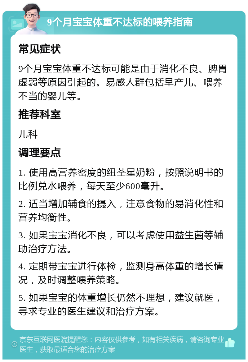 9个月宝宝体重不达标的喂养指南 常见症状 9个月宝宝体重不达标可能是由于消化不良、脾胃虚弱等原因引起的。易感人群包括早产儿、喂养不当的婴儿等。 推荐科室 儿科 调理要点 1. 使用高营养密度的纽荃星奶粉，按照说明书的比例兑水喂养，每天至少600毫升。 2. 适当增加辅食的摄入，注意食物的易消化性和营养均衡性。 3. 如果宝宝消化不良，可以考虑使用益生菌等辅助治疗方法。 4. 定期带宝宝进行体检，监测身高体重的增长情况，及时调整喂养策略。 5. 如果宝宝的体重增长仍然不理想，建议就医，寻求专业的医生建议和治疗方案。