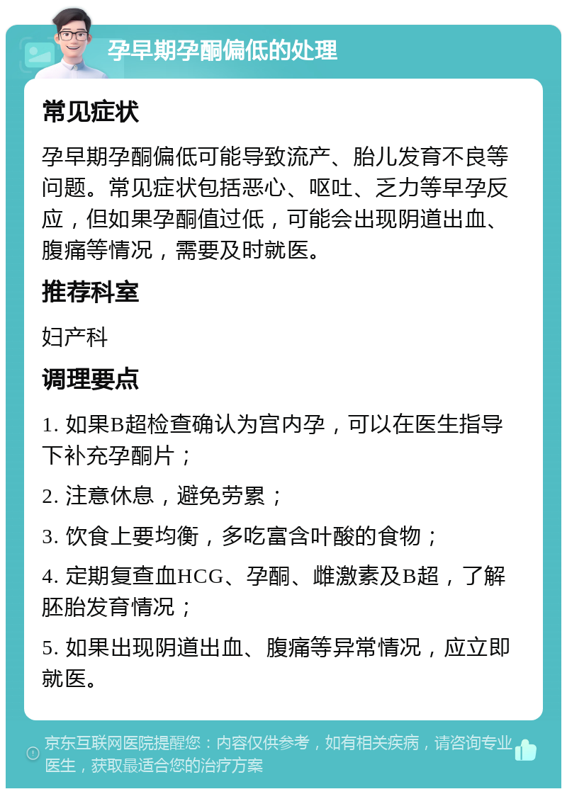 孕早期孕酮偏低的处理 常见症状 孕早期孕酮偏低可能导致流产、胎儿发育不良等问题。常见症状包括恶心、呕吐、乏力等早孕反应，但如果孕酮值过低，可能会出现阴道出血、腹痛等情况，需要及时就医。 推荐科室 妇产科 调理要点 1. 如果B超检查确认为宫内孕，可以在医生指导下补充孕酮片； 2. 注意休息，避免劳累； 3. 饮食上要均衡，多吃富含叶酸的食物； 4. 定期复查血HCG、孕酮、雌激素及B超，了解胚胎发育情况； 5. 如果出现阴道出血、腹痛等异常情况，应立即就医。