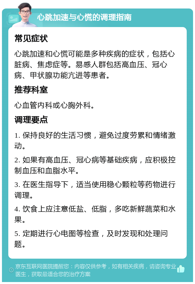 心跳加速与心慌的调理指南 常见症状 心跳加速和心慌可能是多种疾病的症状，包括心脏病、焦虑症等。易感人群包括高血压、冠心病、甲状腺功能亢进等患者。 推荐科室 心血管内科或心胸外科。 调理要点 1. 保持良好的生活习惯，避免过度劳累和情绪激动。 2. 如果有高血压、冠心病等基础疾病，应积极控制血压和血脂水平。 3. 在医生指导下，适当使用稳心颗粒等药物进行调理。 4. 饮食上应注意低盐、低脂，多吃新鲜蔬菜和水果。 5. 定期进行心电图等检查，及时发现和处理问题。