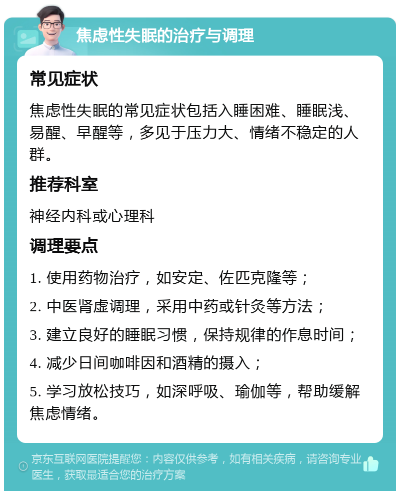 焦虑性失眠的治疗与调理 常见症状 焦虑性失眠的常见症状包括入睡困难、睡眠浅、易醒、早醒等，多见于压力大、情绪不稳定的人群。 推荐科室 神经内科或心理科 调理要点 1. 使用药物治疗，如安定、佐匹克隆等； 2. 中医肾虚调理，采用中药或针灸等方法； 3. 建立良好的睡眠习惯，保持规律的作息时间； 4. 减少日间咖啡因和酒精的摄入； 5. 学习放松技巧，如深呼吸、瑜伽等，帮助缓解焦虑情绪。