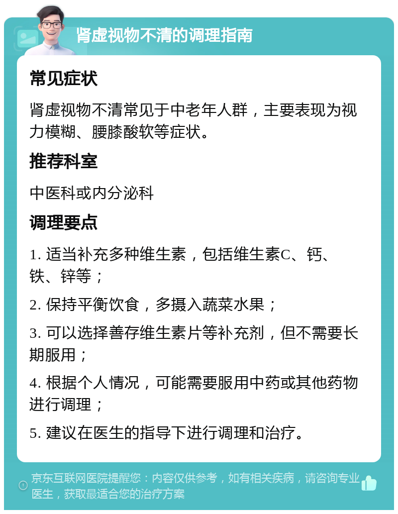 肾虚视物不清的调理指南 常见症状 肾虚视物不清常见于中老年人群，主要表现为视力模糊、腰膝酸软等症状。 推荐科室 中医科或内分泌科 调理要点 1. 适当补充多种维生素，包括维生素C、钙、铁、锌等； 2. 保持平衡饮食，多摄入蔬菜水果； 3. 可以选择善存维生素片等补充剂，但不需要长期服用； 4. 根据个人情况，可能需要服用中药或其他药物进行调理； 5. 建议在医生的指导下进行调理和治疗。