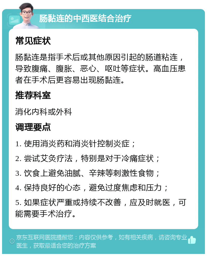 肠黏连的中西医结合治疗 常见症状 肠黏连是指手术后或其他原因引起的肠道粘连，导致腹痛、腹胀、恶心、呕吐等症状。高血压患者在手术后更容易出现肠黏连。 推荐科室 消化内科或外科 调理要点 1. 使用消炎药和消炎针控制炎症； 2. 尝试艾灸疗法，特别是对于冷痛症状； 3. 饮食上避免油腻、辛辣等刺激性食物； 4. 保持良好的心态，避免过度焦虑和压力； 5. 如果症状严重或持续不改善，应及时就医，可能需要手术治疗。