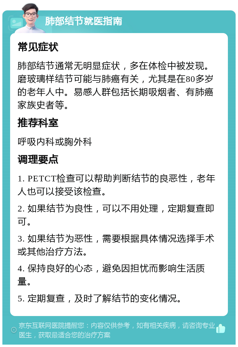 肺部结节就医指南 常见症状 肺部结节通常无明显症状，多在体检中被发现。磨玻璃样结节可能与肺癌有关，尤其是在80多岁的老年人中。易感人群包括长期吸烟者、有肺癌家族史者等。 推荐科室 呼吸内科或胸外科 调理要点 1. PETCT检查可以帮助判断结节的良恶性，老年人也可以接受该检查。 2. 如果结节为良性，可以不用处理，定期复查即可。 3. 如果结节为恶性，需要根据具体情况选择手术或其他治疗方法。 4. 保持良好的心态，避免因担忧而影响生活质量。 5. 定期复查，及时了解结节的变化情况。