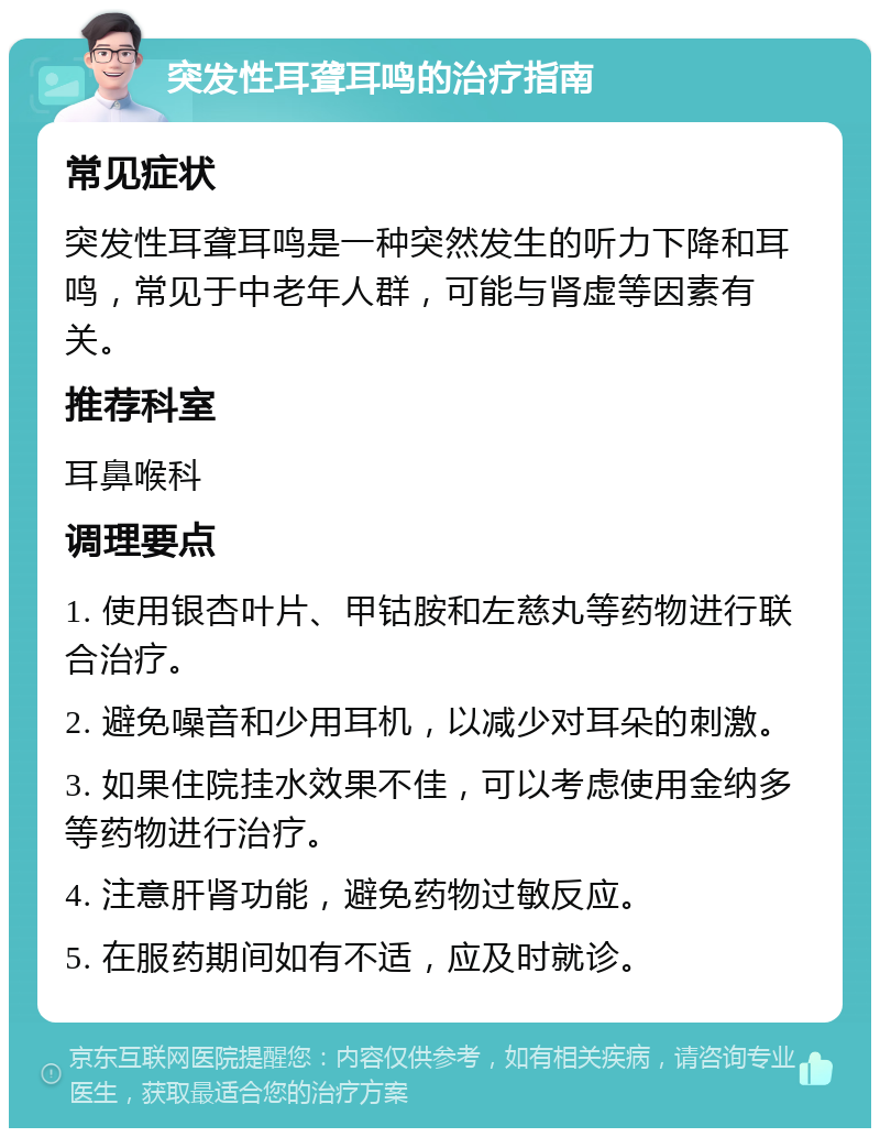 突发性耳聋耳鸣的治疗指南 常见症状 突发性耳聋耳鸣是一种突然发生的听力下降和耳鸣，常见于中老年人群，可能与肾虚等因素有关。 推荐科室 耳鼻喉科 调理要点 1. 使用银杏叶片、甲钴胺和左慈丸等药物进行联合治疗。 2. 避免噪音和少用耳机，以减少对耳朵的刺激。 3. 如果住院挂水效果不佳，可以考虑使用金纳多等药物进行治疗。 4. 注意肝肾功能，避免药物过敏反应。 5. 在服药期间如有不适，应及时就诊。