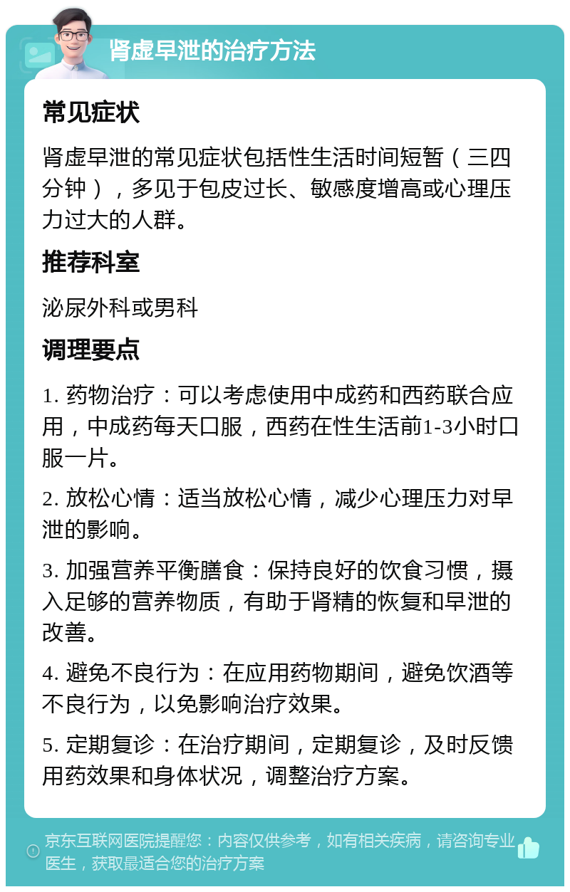 肾虚早泄的治疗方法 常见症状 肾虚早泄的常见症状包括性生活时间短暂（三四分钟），多见于包皮过长、敏感度增高或心理压力过大的人群。 推荐科室 泌尿外科或男科 调理要点 1. 药物治疗：可以考虑使用中成药和西药联合应用，中成药每天口服，西药在性生活前1-3小时口服一片。 2. 放松心情：适当放松心情，减少心理压力对早泄的影响。 3. 加强营养平衡膳食：保持良好的饮食习惯，摄入足够的营养物质，有助于肾精的恢复和早泄的改善。 4. 避免不良行为：在应用药物期间，避免饮酒等不良行为，以免影响治疗效果。 5. 定期复诊：在治疗期间，定期复诊，及时反馈用药效果和身体状况，调整治疗方案。