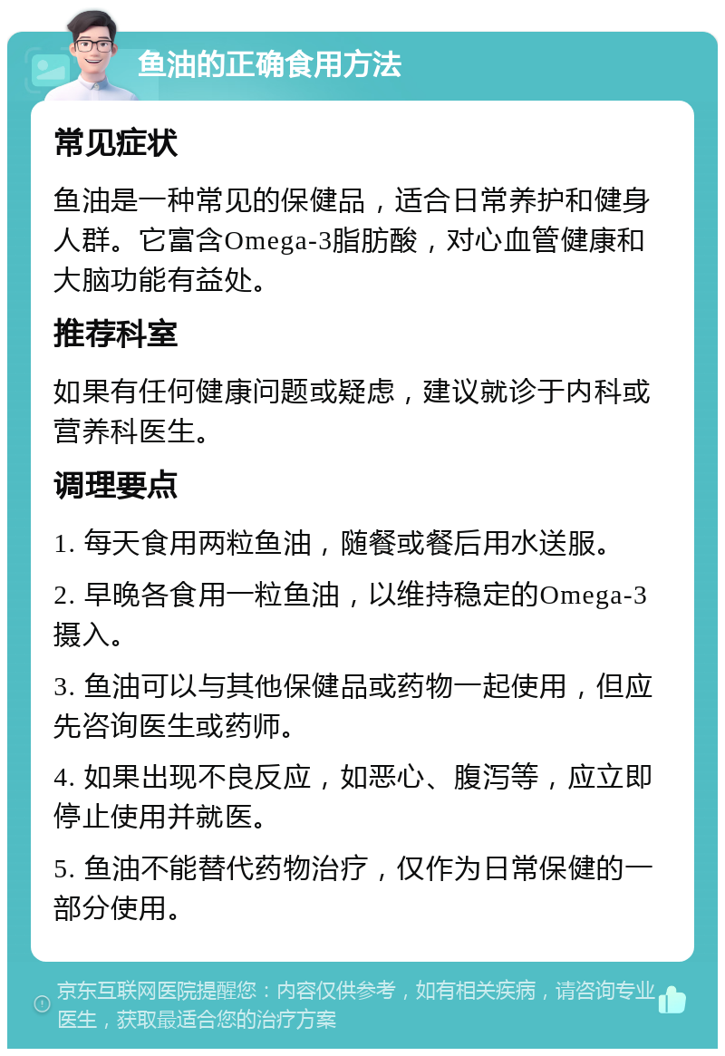 鱼油的正确食用方法 常见症状 鱼油是一种常见的保健品，适合日常养护和健身人群。它富含Omega-3脂肪酸，对心血管健康和大脑功能有益处。 推荐科室 如果有任何健康问题或疑虑，建议就诊于内科或营养科医生。 调理要点 1. 每天食用两粒鱼油，随餐或餐后用水送服。 2. 早晚各食用一粒鱼油，以维持稳定的Omega-3摄入。 3. 鱼油可以与其他保健品或药物一起使用，但应先咨询医生或药师。 4. 如果出现不良反应，如恶心、腹泻等，应立即停止使用并就医。 5. 鱼油不能替代药物治疗，仅作为日常保健的一部分使用。