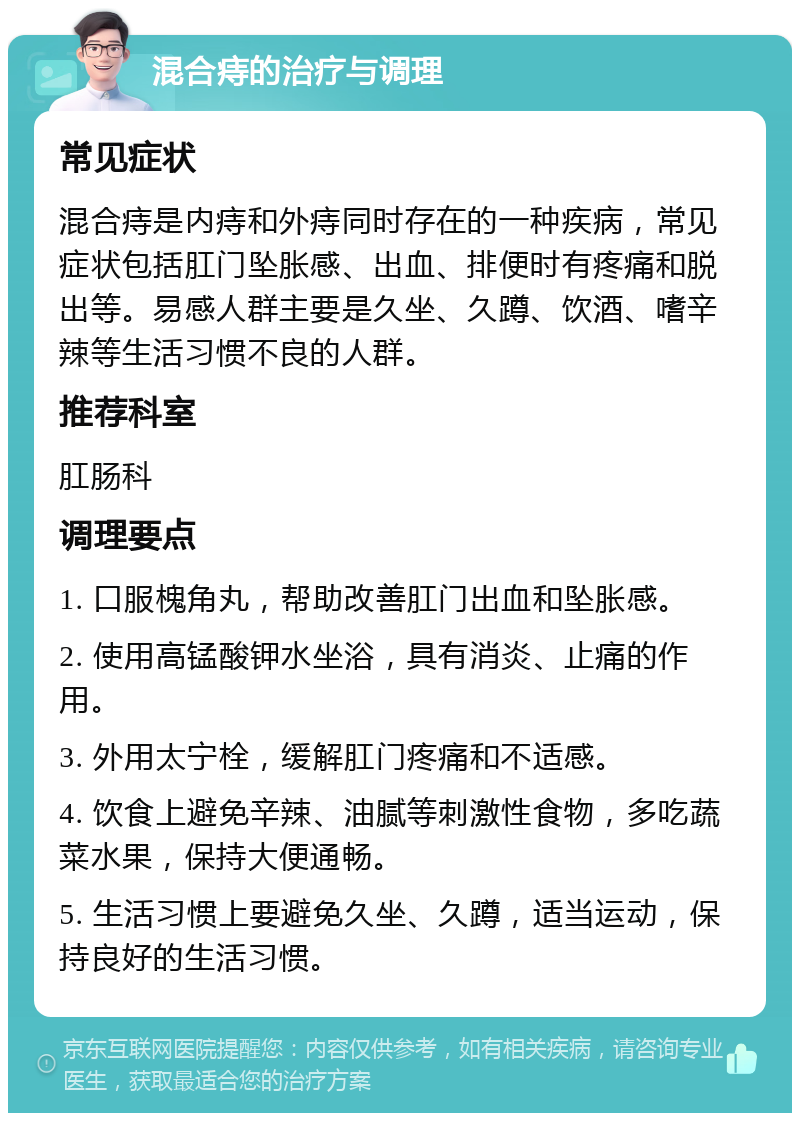 混合痔的治疗与调理 常见症状 混合痔是内痔和外痔同时存在的一种疾病，常见症状包括肛门坠胀感、出血、排便时有疼痛和脱出等。易感人群主要是久坐、久蹲、饮酒、嗜辛辣等生活习惯不良的人群。 推荐科室 肛肠科 调理要点 1. 口服槐角丸，帮助改善肛门出血和坠胀感。 2. 使用高锰酸钾水坐浴，具有消炎、止痛的作用。 3. 外用太宁栓，缓解肛门疼痛和不适感。 4. 饮食上避免辛辣、油腻等刺激性食物，多吃蔬菜水果，保持大便通畅。 5. 生活习惯上要避免久坐、久蹲，适当运动，保持良好的生活习惯。