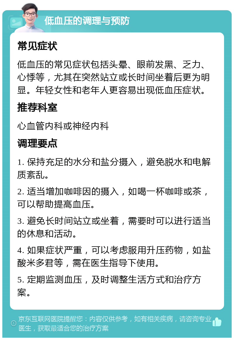 低血压的调理与预防 常见症状 低血压的常见症状包括头晕、眼前发黑、乏力、心悸等，尤其在突然站立或长时间坐着后更为明显。年轻女性和老年人更容易出现低血压症状。 推荐科室 心血管内科或神经内科 调理要点 1. 保持充足的水分和盐分摄入，避免脱水和电解质紊乱。 2. 适当增加咖啡因的摄入，如喝一杯咖啡或茶，可以帮助提高血压。 3. 避免长时间站立或坐着，需要时可以进行适当的休息和活动。 4. 如果症状严重，可以考虑服用升压药物，如盐酸米多君等，需在医生指导下使用。 5. 定期监测血压，及时调整生活方式和治疗方案。