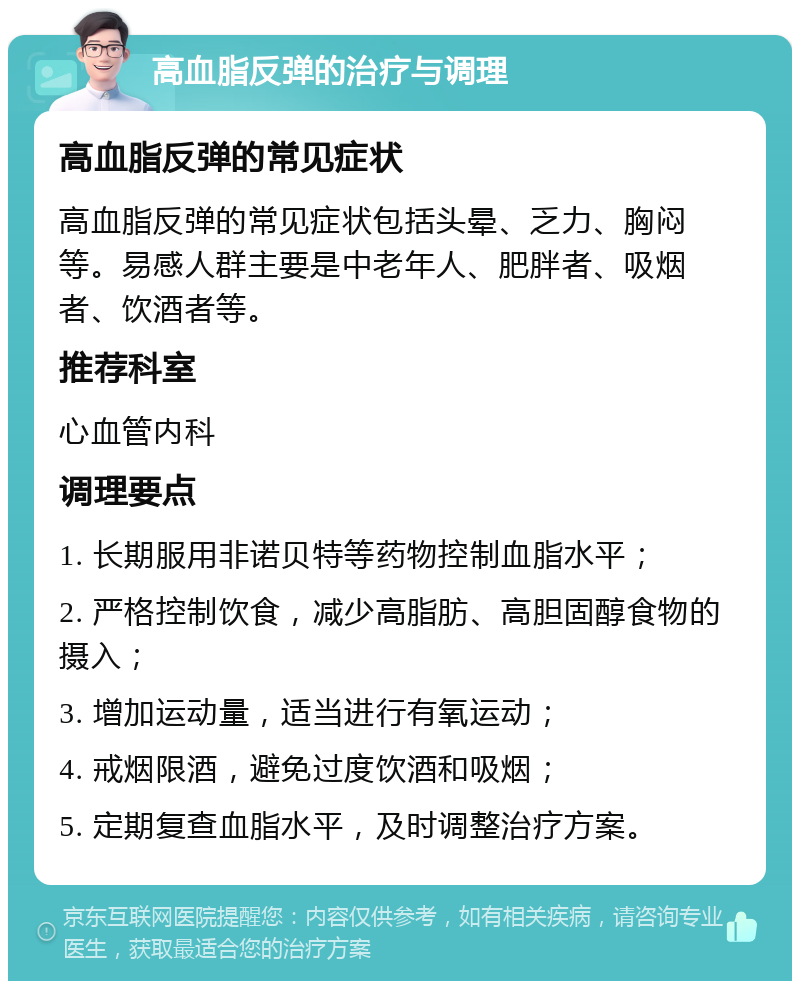 高血脂反弹的治疗与调理 高血脂反弹的常见症状 高血脂反弹的常见症状包括头晕、乏力、胸闷等。易感人群主要是中老年人、肥胖者、吸烟者、饮酒者等。 推荐科室 心血管内科 调理要点 1. 长期服用非诺贝特等药物控制血脂水平； 2. 严格控制饮食，减少高脂肪、高胆固醇食物的摄入； 3. 增加运动量，适当进行有氧运动； 4. 戒烟限酒，避免过度饮酒和吸烟； 5. 定期复查血脂水平，及时调整治疗方案。