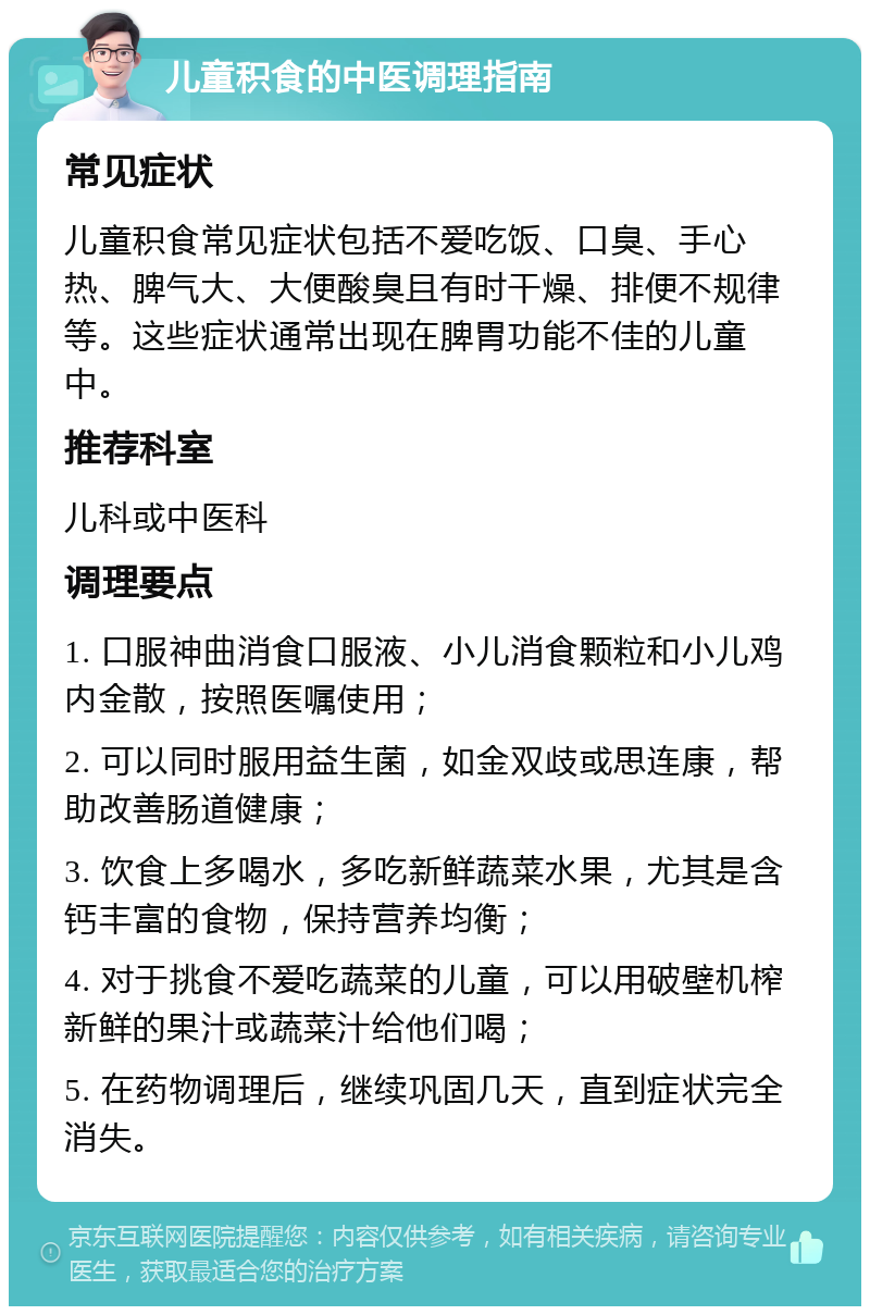 儿童积食的中医调理指南 常见症状 儿童积食常见症状包括不爱吃饭、口臭、手心热、脾气大、大便酸臭且有时干燥、排便不规律等。这些症状通常出现在脾胃功能不佳的儿童中。 推荐科室 儿科或中医科 调理要点 1. 口服神曲消食口服液、小儿消食颗粒和小儿鸡内金散，按照医嘱使用； 2. 可以同时服用益生菌，如金双歧或思连康，帮助改善肠道健康； 3. 饮食上多喝水，多吃新鲜蔬菜水果，尤其是含钙丰富的食物，保持营养均衡； 4. 对于挑食不爱吃蔬菜的儿童，可以用破壁机榨新鲜的果汁或蔬菜汁给他们喝； 5. 在药物调理后，继续巩固几天，直到症状完全消失。