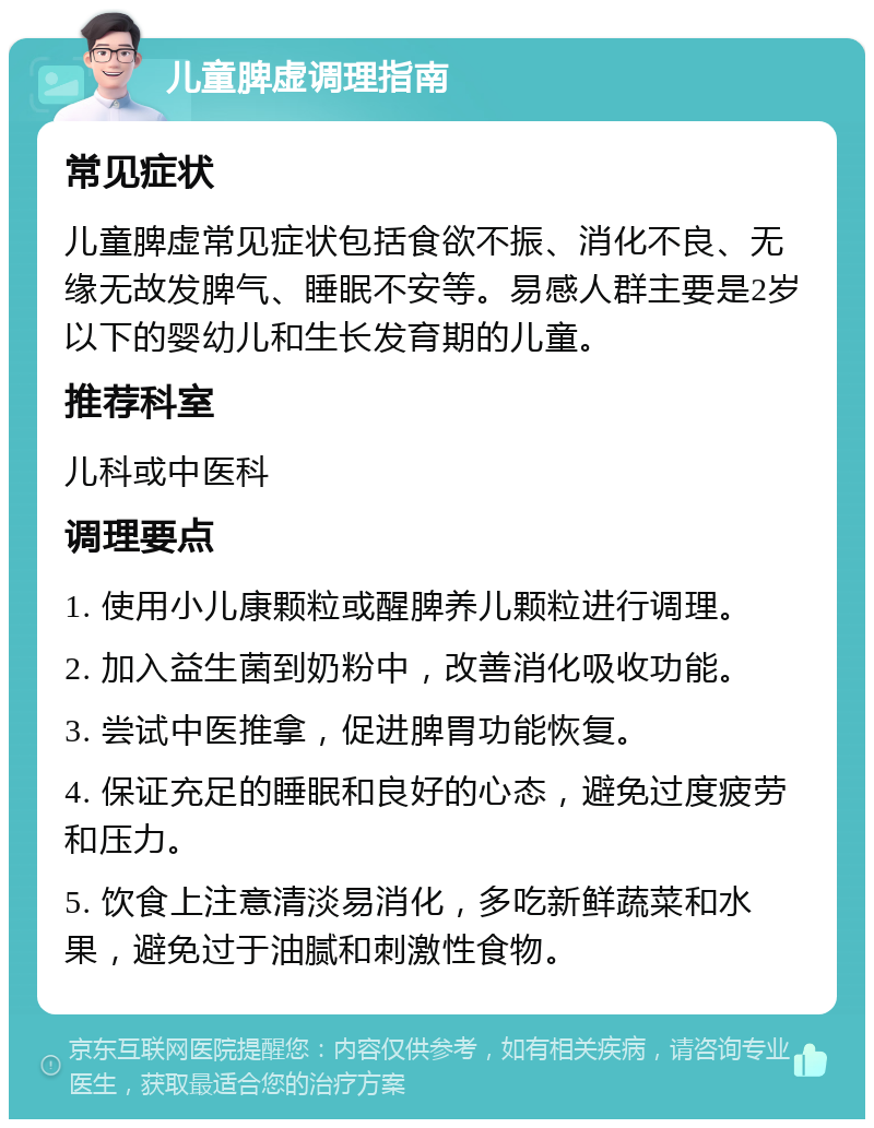 儿童脾虚调理指南 常见症状 儿童脾虚常见症状包括食欲不振、消化不良、无缘无故发脾气、睡眠不安等。易感人群主要是2岁以下的婴幼儿和生长发育期的儿童。 推荐科室 儿科或中医科 调理要点 1. 使用小儿康颗粒或醒脾养儿颗粒进行调理。 2. 加入益生菌到奶粉中，改善消化吸收功能。 3. 尝试中医推拿，促进脾胃功能恢复。 4. 保证充足的睡眠和良好的心态，避免过度疲劳和压力。 5. 饮食上注意清淡易消化，多吃新鲜蔬菜和水果，避免过于油腻和刺激性食物。