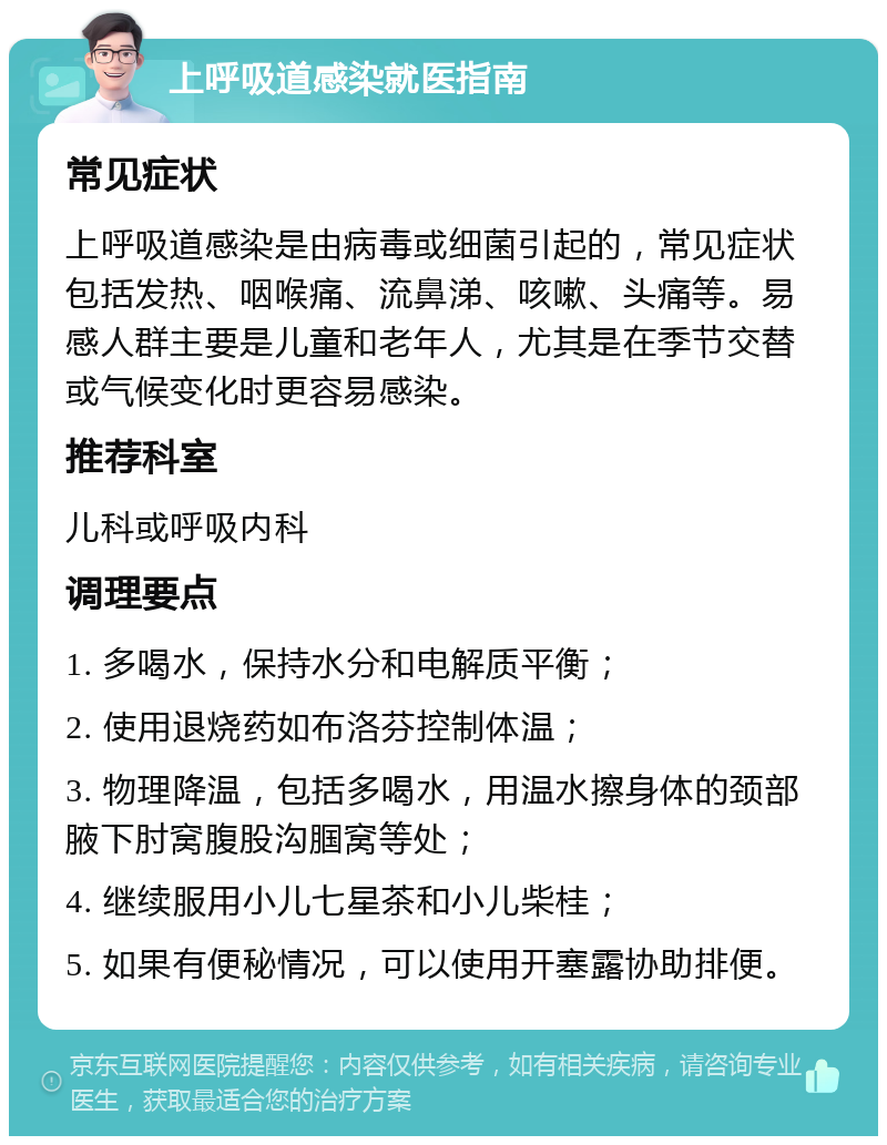 上呼吸道感染就医指南 常见症状 上呼吸道感染是由病毒或细菌引起的，常见症状包括发热、咽喉痛、流鼻涕、咳嗽、头痛等。易感人群主要是儿童和老年人，尤其是在季节交替或气候变化时更容易感染。 推荐科室 儿科或呼吸内科 调理要点 1. 多喝水，保持水分和电解质平衡； 2. 使用退烧药如布洛芬控制体温； 3. 物理降温，包括多喝水，用温水擦身体的颈部腋下肘窝腹股沟腘窝等处； 4. 继续服用小儿七星茶和小儿柴桂； 5. 如果有便秘情况，可以使用开塞露协助排便。