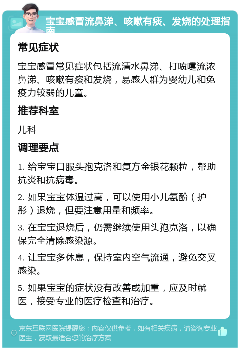 宝宝感冒流鼻涕、咳嗽有痰、发烧的处理指南 常见症状 宝宝感冒常见症状包括流清水鼻涕、打喷嚏流浓鼻涕、咳嗽有痰和发烧，易感人群为婴幼儿和免疫力较弱的儿童。 推荐科室 儿科 调理要点 1. 给宝宝口服头孢克洛和复方金银花颗粒，帮助抗炎和抗病毒。 2. 如果宝宝体温过高，可以使用小儿氨酚（护彤）退烧，但要注意用量和频率。 3. 在宝宝退烧后，仍需继续使用头孢克洛，以确保完全清除感染源。 4. 让宝宝多休息，保持室内空气流通，避免交叉感染。 5. 如果宝宝的症状没有改善或加重，应及时就医，接受专业的医疗检查和治疗。