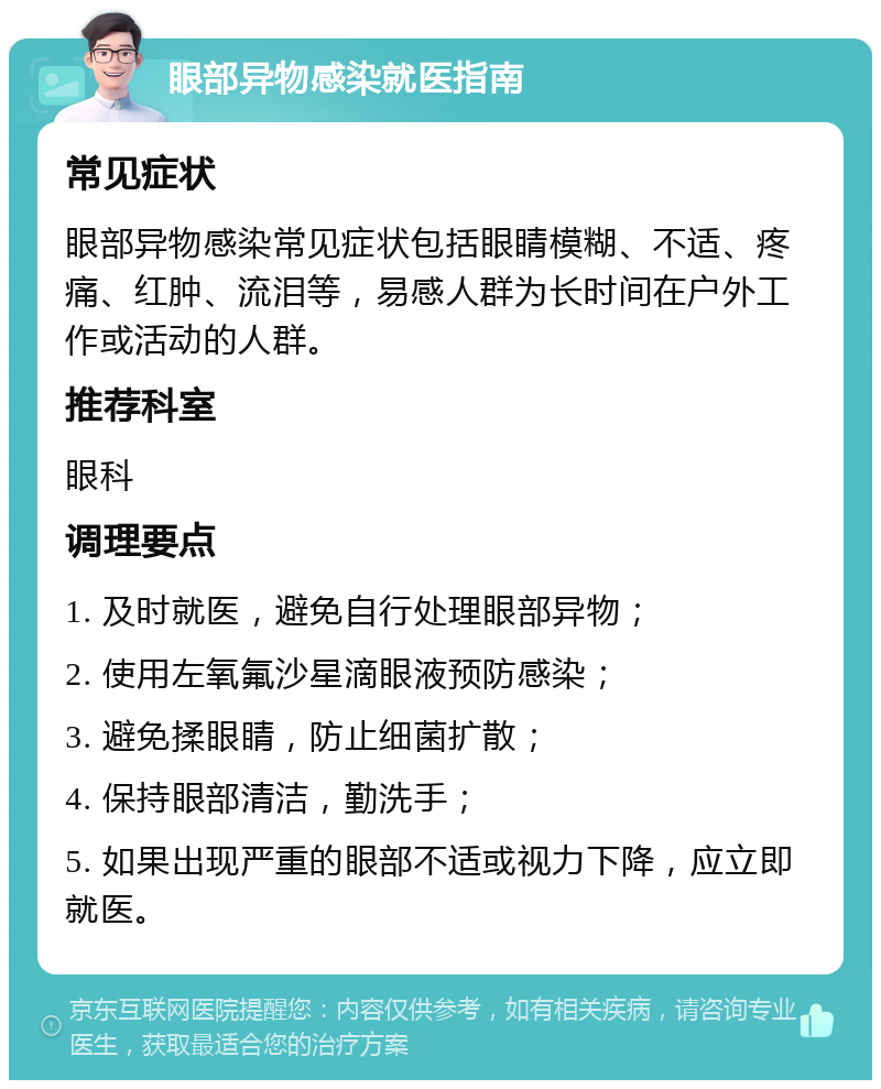 眼部异物感染就医指南 常见症状 眼部异物感染常见症状包括眼睛模糊、不适、疼痛、红肿、流泪等，易感人群为长时间在户外工作或活动的人群。 推荐科室 眼科 调理要点 1. 及时就医，避免自行处理眼部异物； 2. 使用左氧氟沙星滴眼液预防感染； 3. 避免揉眼睛，防止细菌扩散； 4. 保持眼部清洁，勤洗手； 5. 如果出现严重的眼部不适或视力下降，应立即就医。