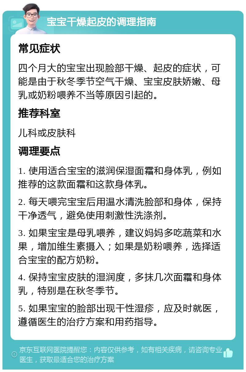 宝宝干燥起皮的调理指南 常见症状 四个月大的宝宝出现脸部干燥、起皮的症状，可能是由于秋冬季节空气干燥、宝宝皮肤娇嫩、母乳或奶粉喂养不当等原因引起的。 推荐科室 儿科或皮肤科 调理要点 1. 使用适合宝宝的滋润保湿面霜和身体乳，例如推荐的这款面霜和这款身体乳。 2. 每天喂完宝宝后用温水清洗脸部和身体，保持干净透气，避免使用刺激性洗涤剂。 3. 如果宝宝是母乳喂养，建议妈妈多吃蔬菜和水果，增加维生素摄入；如果是奶粉喂养，选择适合宝宝的配方奶粉。 4. 保持宝宝皮肤的湿润度，多抹几次面霜和身体乳，特别是在秋冬季节。 5. 如果宝宝的脸部出现干性湿疹，应及时就医，遵循医生的治疗方案和用药指导。