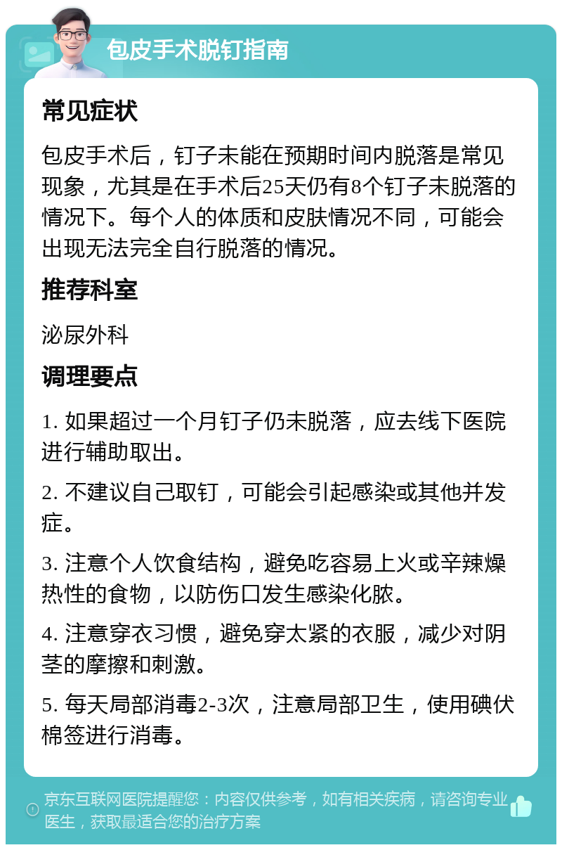 包皮手术脱钉指南 常见症状 包皮手术后，钉子未能在预期时间内脱落是常见现象，尤其是在手术后25天仍有8个钉子未脱落的情况下。每个人的体质和皮肤情况不同，可能会出现无法完全自行脱落的情况。 推荐科室 泌尿外科 调理要点 1. 如果超过一个月钉子仍未脱落，应去线下医院进行辅助取出。 2. 不建议自己取钉，可能会引起感染或其他并发症。 3. 注意个人饮食结构，避免吃容易上火或辛辣燥热性的食物，以防伤口发生感染化脓。 4. 注意穿衣习惯，避免穿太紧的衣服，减少对阴茎的摩擦和刺激。 5. 每天局部消毒2-3次，注意局部卫生，使用碘伏棉签进行消毒。