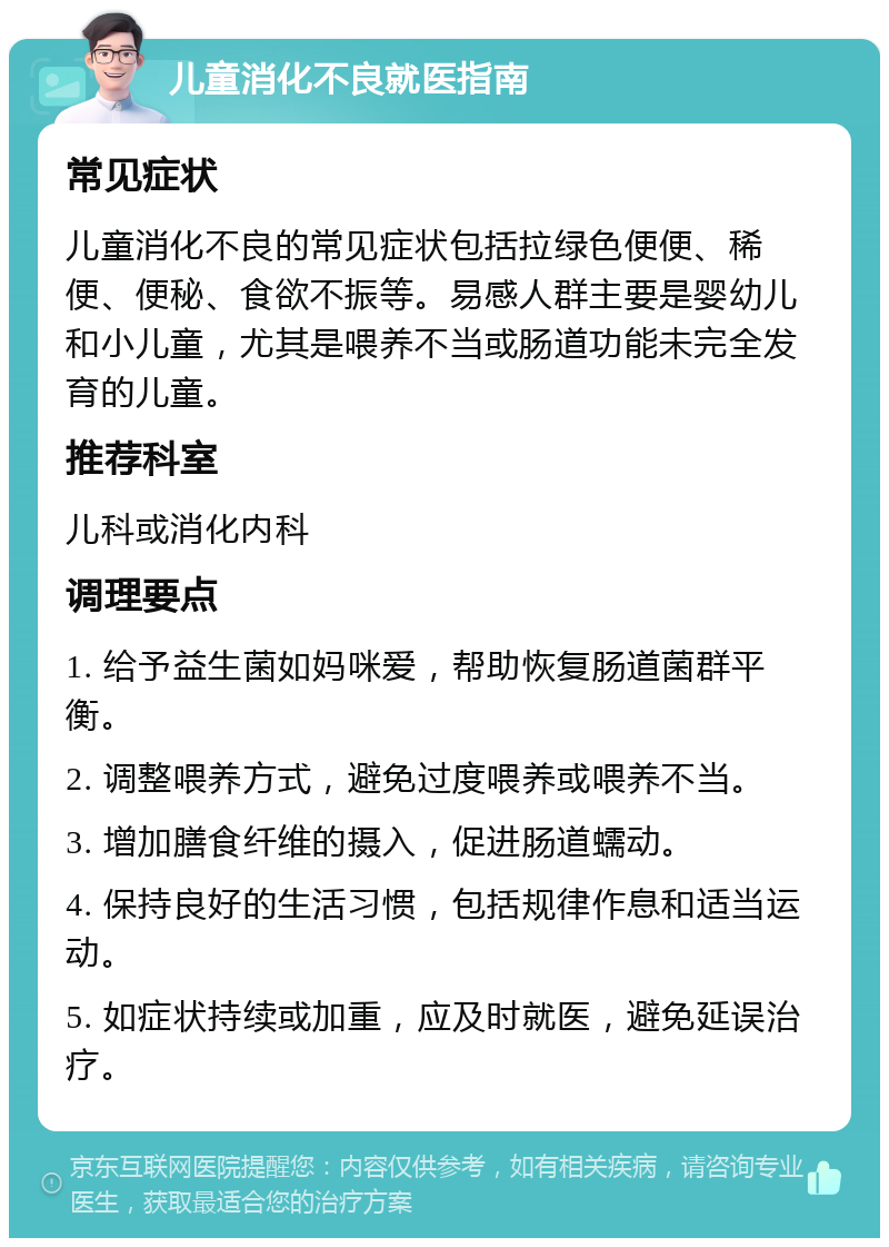 儿童消化不良就医指南 常见症状 儿童消化不良的常见症状包括拉绿色便便、稀便、便秘、食欲不振等。易感人群主要是婴幼儿和小儿童，尤其是喂养不当或肠道功能未完全发育的儿童。 推荐科室 儿科或消化内科 调理要点 1. 给予益生菌如妈咪爱，帮助恢复肠道菌群平衡。 2. 调整喂养方式，避免过度喂养或喂养不当。 3. 增加膳食纤维的摄入，促进肠道蠕动。 4. 保持良好的生活习惯，包括规律作息和适当运动。 5. 如症状持续或加重，应及时就医，避免延误治疗。