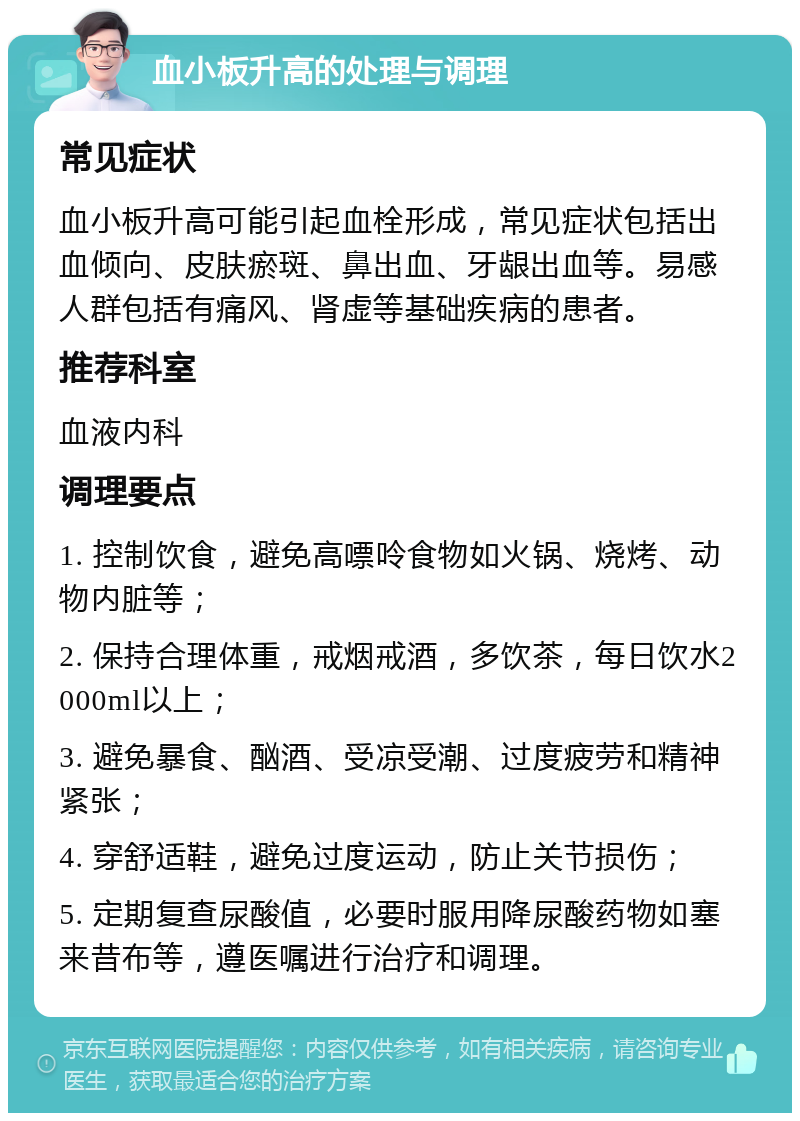 血小板升高的处理与调理 常见症状 血小板升高可能引起血栓形成，常见症状包括出血倾向、皮肤瘀斑、鼻出血、牙龈出血等。易感人群包括有痛风、肾虚等基础疾病的患者。 推荐科室 血液内科 调理要点 1. 控制饮食，避免高嘌呤食物如火锅、烧烤、动物内脏等； 2. 保持合理体重，戒烟戒酒，多饮茶，每日饮水2000ml以上； 3. 避免暴食、酗酒、受凉受潮、过度疲劳和精神紧张； 4. 穿舒适鞋，避免过度运动，防止关节损伤； 5. 定期复查尿酸值，必要时服用降尿酸药物如塞来昔布等，遵医嘱进行治疗和调理。