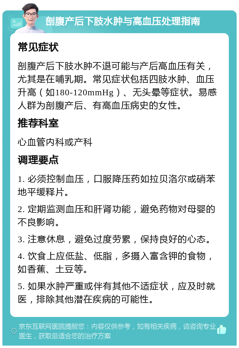 剖腹产后下肢水肿与高血压处理指南 常见症状 剖腹产后下肢水肿不退可能与产后高血压有关，尤其是在哺乳期。常见症状包括四肢水肿、血压升高（如180-120mmHg）、无头晕等症状。易感人群为剖腹产后、有高血压病史的女性。 推荐科室 心血管内科或产科 调理要点 1. 必须控制血压，口服降压药如拉贝洛尔或硝苯地平缓释片。 2. 定期监测血压和肝肾功能，避免药物对母婴的不良影响。 3. 注意休息，避免过度劳累，保持良好的心态。 4. 饮食上应低盐、低脂，多摄入富含钾的食物，如香蕉、土豆等。 5. 如果水肿严重或伴有其他不适症状，应及时就医，排除其他潜在疾病的可能性。