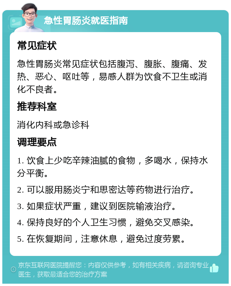 急性胃肠炎就医指南 常见症状 急性胃肠炎常见症状包括腹泻、腹胀、腹痛、发热、恶心、呕吐等，易感人群为饮食不卫生或消化不良者。 推荐科室 消化内科或急诊科 调理要点 1. 饮食上少吃辛辣油腻的食物，多喝水，保持水分平衡。 2. 可以服用肠炎宁和思密达等药物进行治疗。 3. 如果症状严重，建议到医院输液治疗。 4. 保持良好的个人卫生习惯，避免交叉感染。 5. 在恢复期间，注意休息，避免过度劳累。