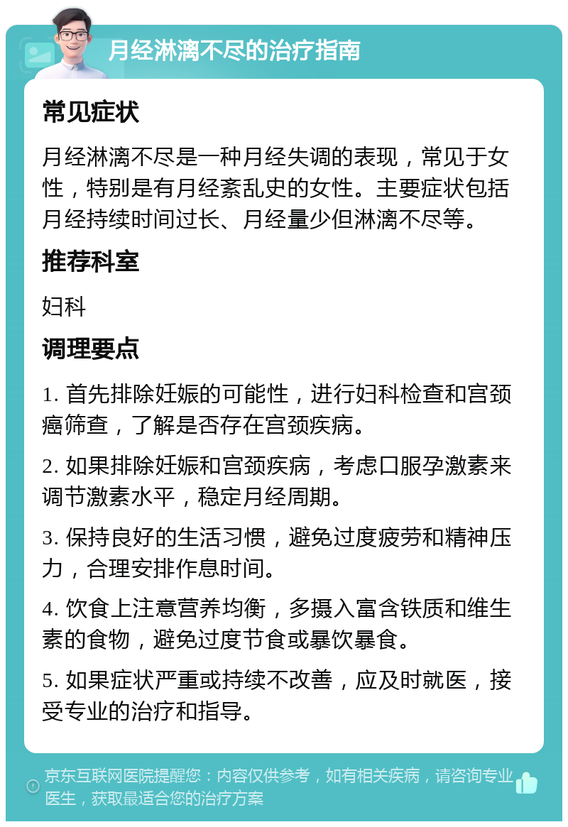 月经淋漓不尽的治疗指南 常见症状 月经淋漓不尽是一种月经失调的表现，常见于女性，特别是有月经紊乱史的女性。主要症状包括月经持续时间过长、月经量少但淋漓不尽等。 推荐科室 妇科 调理要点 1. 首先排除妊娠的可能性，进行妇科检查和宫颈癌筛查，了解是否存在宫颈疾病。 2. 如果排除妊娠和宫颈疾病，考虑口服孕激素来调节激素水平，稳定月经周期。 3. 保持良好的生活习惯，避免过度疲劳和精神压力，合理安排作息时间。 4. 饮食上注意营养均衡，多摄入富含铁质和维生素的食物，避免过度节食或暴饮暴食。 5. 如果症状严重或持续不改善，应及时就医，接受专业的治疗和指导。