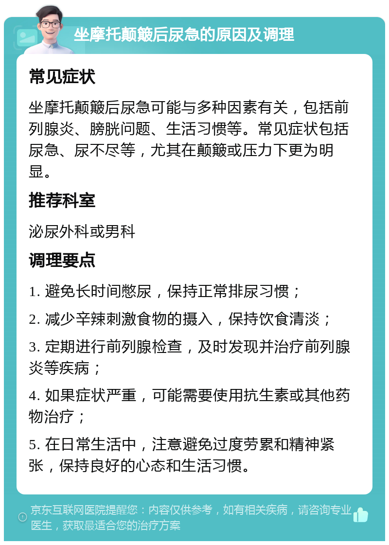 坐摩托颠簸后尿急的原因及调理 常见症状 坐摩托颠簸后尿急可能与多种因素有关，包括前列腺炎、膀胱问题、生活习惯等。常见症状包括尿急、尿不尽等，尤其在颠簸或压力下更为明显。 推荐科室 泌尿外科或男科 调理要点 1. 避免长时间憋尿，保持正常排尿习惯； 2. 减少辛辣刺激食物的摄入，保持饮食清淡； 3. 定期进行前列腺检查，及时发现并治疗前列腺炎等疾病； 4. 如果症状严重，可能需要使用抗生素或其他药物治疗； 5. 在日常生活中，注意避免过度劳累和精神紧张，保持良好的心态和生活习惯。