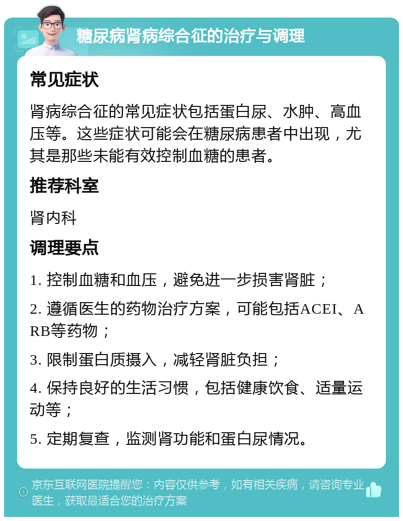 糖尿病肾病综合征的治疗与调理 常见症状 肾病综合征的常见症状包括蛋白尿、水肿、高血压等。这些症状可能会在糖尿病患者中出现，尤其是那些未能有效控制血糖的患者。 推荐科室 肾内科 调理要点 1. 控制血糖和血压，避免进一步损害肾脏； 2. 遵循医生的药物治疗方案，可能包括ACEI、ARB等药物； 3. 限制蛋白质摄入，减轻肾脏负担； 4. 保持良好的生活习惯，包括健康饮食、适量运动等； 5. 定期复查，监测肾功能和蛋白尿情况。