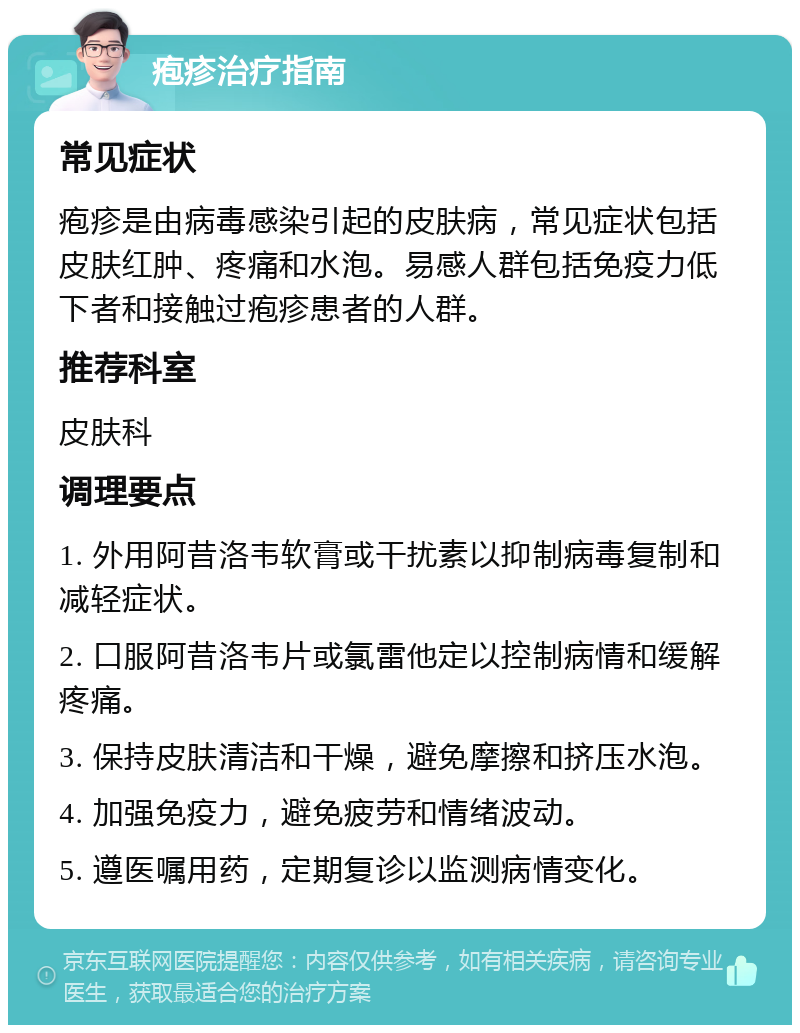 疱疹治疗指南 常见症状 疱疹是由病毒感染引起的皮肤病，常见症状包括皮肤红肿、疼痛和水泡。易感人群包括免疫力低下者和接触过疱疹患者的人群。 推荐科室 皮肤科 调理要点 1. 外用阿昔洛韦软膏或干扰素以抑制病毒复制和减轻症状。 2. 口服阿昔洛韦片或氯雷他定以控制病情和缓解疼痛。 3. 保持皮肤清洁和干燥，避免摩擦和挤压水泡。 4. 加强免疫力，避免疲劳和情绪波动。 5. 遵医嘱用药，定期复诊以监测病情变化。