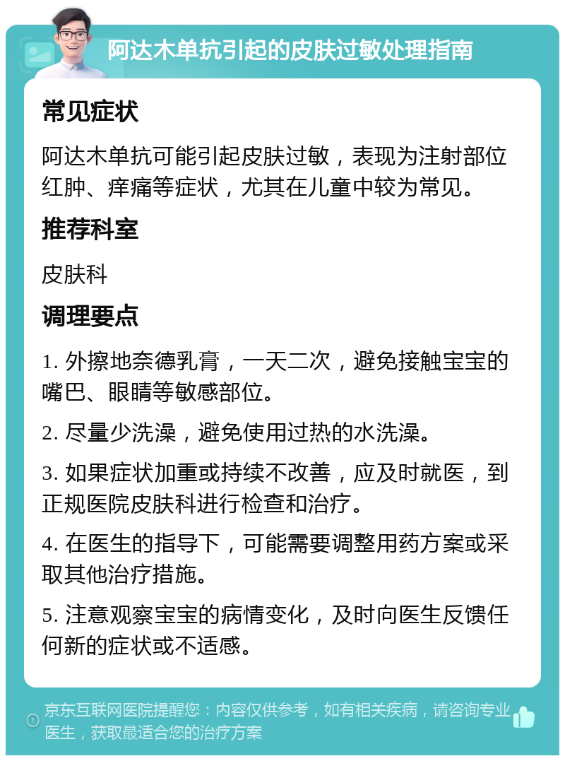 阿达木单抗引起的皮肤过敏处理指南 常见症状 阿达木单抗可能引起皮肤过敏，表现为注射部位红肿、痒痛等症状，尤其在儿童中较为常见。 推荐科室 皮肤科 调理要点 1. 外擦地奈德乳膏，一天二次，避免接触宝宝的嘴巴、眼睛等敏感部位。 2. 尽量少洗澡，避免使用过热的水洗澡。 3. 如果症状加重或持续不改善，应及时就医，到正规医院皮肤科进行检查和治疗。 4. 在医生的指导下，可能需要调整用药方案或采取其他治疗措施。 5. 注意观察宝宝的病情变化，及时向医生反馈任何新的症状或不适感。