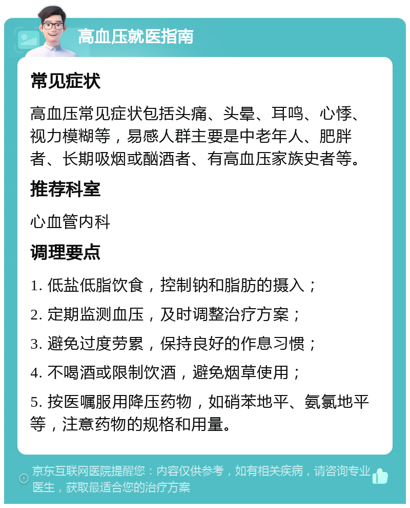 高血压就医指南 常见症状 高血压常见症状包括头痛、头晕、耳鸣、心悸、视力模糊等，易感人群主要是中老年人、肥胖者、长期吸烟或酗酒者、有高血压家族史者等。 推荐科室 心血管内科 调理要点 1. 低盐低脂饮食，控制钠和脂肪的摄入； 2. 定期监测血压，及时调整治疗方案； 3. 避免过度劳累，保持良好的作息习惯； 4. 不喝酒或限制饮酒，避免烟草使用； 5. 按医嘱服用降压药物，如硝苯地平、氨氯地平等，注意药物的规格和用量。