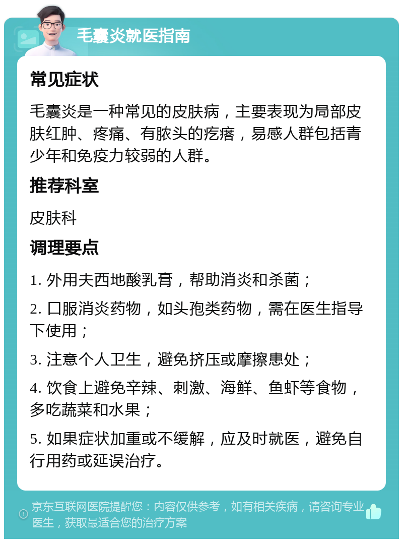 毛囊炎就医指南 常见症状 毛囊炎是一种常见的皮肤病，主要表现为局部皮肤红肿、疼痛、有脓头的疙瘩，易感人群包括青少年和免疫力较弱的人群。 推荐科室 皮肤科 调理要点 1. 外用夫西地酸乳膏，帮助消炎和杀菌； 2. 口服消炎药物，如头孢类药物，需在医生指导下使用； 3. 注意个人卫生，避免挤压或摩擦患处； 4. 饮食上避免辛辣、刺激、海鲜、鱼虾等食物，多吃蔬菜和水果； 5. 如果症状加重或不缓解，应及时就医，避免自行用药或延误治疗。