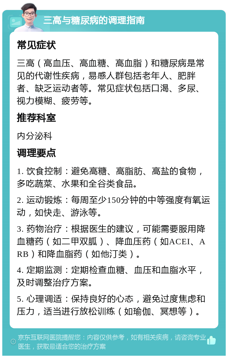 三高与糖尿病的调理指南 常见症状 三高（高血压、高血糖、高血脂）和糖尿病是常见的代谢性疾病，易感人群包括老年人、肥胖者、缺乏运动者等。常见症状包括口渴、多尿、视力模糊、疲劳等。 推荐科室 内分泌科 调理要点 1. 饮食控制：避免高糖、高脂肪、高盐的食物，多吃蔬菜、水果和全谷类食品。 2. 运动锻炼：每周至少150分钟的中等强度有氧运动，如快走、游泳等。 3. 药物治疗：根据医生的建议，可能需要服用降血糖药（如二甲双胍）、降血压药（如ACEI、ARB）和降血脂药（如他汀类）。 4. 定期监测：定期检查血糖、血压和血脂水平，及时调整治疗方案。 5. 心理调适：保持良好的心态，避免过度焦虑和压力，适当进行放松训练（如瑜伽、冥想等）。