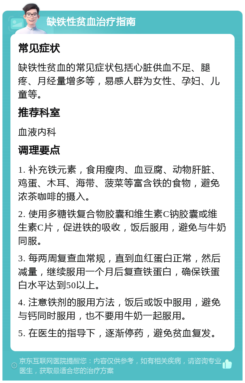 缺铁性贫血治疗指南 常见症状 缺铁性贫血的常见症状包括心脏供血不足、腿疼、月经量增多等，易感人群为女性、孕妇、儿童等。 推荐科室 血液内科 调理要点 1. 补充铁元素，食用瘦肉、血豆腐、动物肝脏、鸡蛋、木耳、海带、菠菜等富含铁的食物，避免浓茶咖啡的摄入。 2. 使用多糖铁复合物胶囊和维生素C钠胶囊或维生素C片，促进铁的吸收，饭后服用，避免与牛奶同服。 3. 每两周复查血常规，直到血红蛋白正常，然后减量，继续服用一个月后复查铁蛋白，确保铁蛋白水平达到50以上。 4. 注意铁剂的服用方法，饭后或饭中服用，避免与钙同时服用，也不要用牛奶一起服用。 5. 在医生的指导下，逐渐停药，避免贫血复发。