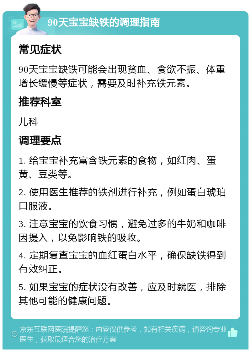 90天宝宝缺铁的调理指南 常见症状 90天宝宝缺铁可能会出现贫血、食欲不振、体重增长缓慢等症状，需要及时补充铁元素。 推荐科室 儿科 调理要点 1. 给宝宝补充富含铁元素的食物，如红肉、蛋黄、豆类等。 2. 使用医生推荐的铁剂进行补充，例如蛋白琥珀口服液。 3. 注意宝宝的饮食习惯，避免过多的牛奶和咖啡因摄入，以免影响铁的吸收。 4. 定期复查宝宝的血红蛋白水平，确保缺铁得到有效纠正。 5. 如果宝宝的症状没有改善，应及时就医，排除其他可能的健康问题。