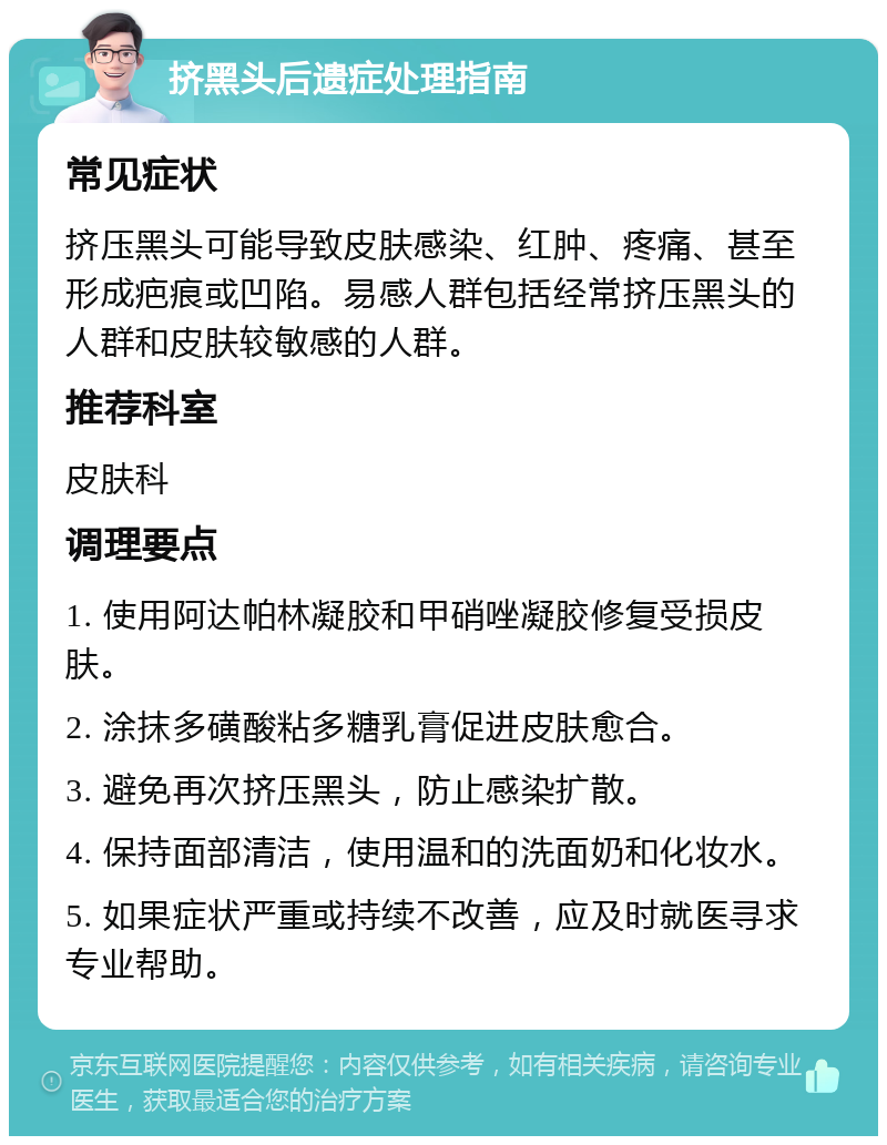 挤黑头后遗症处理指南 常见症状 挤压黑头可能导致皮肤感染、红肿、疼痛、甚至形成疤痕或凹陷。易感人群包括经常挤压黑头的人群和皮肤较敏感的人群。 推荐科室 皮肤科 调理要点 1. 使用阿达帕林凝胶和甲硝唑凝胶修复受损皮肤。 2. 涂抹多磺酸粘多糖乳膏促进皮肤愈合。 3. 避免再次挤压黑头，防止感染扩散。 4. 保持面部清洁，使用温和的洗面奶和化妆水。 5. 如果症状严重或持续不改善，应及时就医寻求专业帮助。