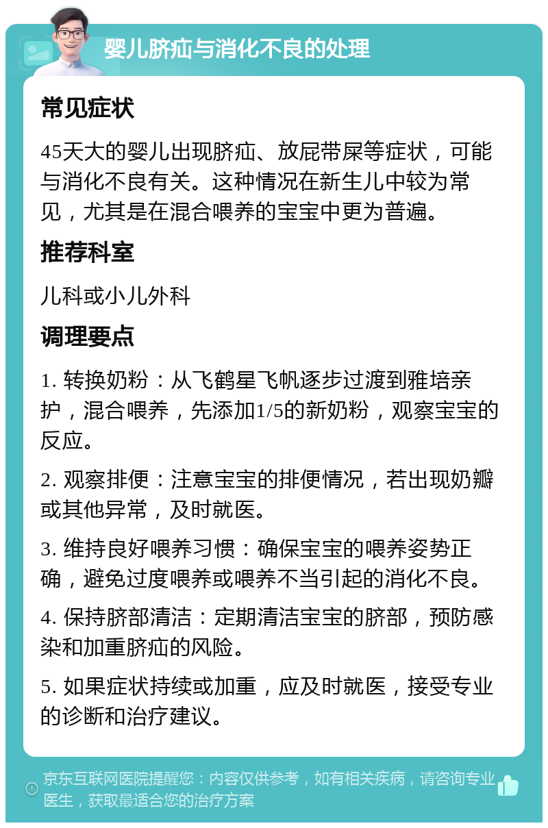 婴儿脐疝与消化不良的处理 常见症状 45天大的婴儿出现脐疝、放屁带屎等症状，可能与消化不良有关。这种情况在新生儿中较为常见，尤其是在混合喂养的宝宝中更为普遍。 推荐科室 儿科或小儿外科 调理要点 1. 转换奶粉：从飞鹤星飞帆逐步过渡到雅培亲护，混合喂养，先添加1/5的新奶粉，观察宝宝的反应。 2. 观察排便：注意宝宝的排便情况，若出现奶瓣或其他异常，及时就医。 3. 维持良好喂养习惯：确保宝宝的喂养姿势正确，避免过度喂养或喂养不当引起的消化不良。 4. 保持脐部清洁：定期清洁宝宝的脐部，预防感染和加重脐疝的风险。 5. 如果症状持续或加重，应及时就医，接受专业的诊断和治疗建议。