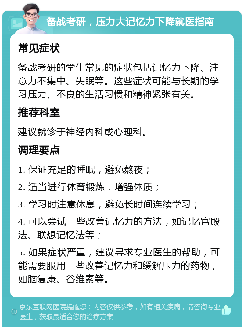 备战考研，压力大记忆力下降就医指南 常见症状 备战考研的学生常见的症状包括记忆力下降、注意力不集中、失眠等。这些症状可能与长期的学习压力、不良的生活习惯和精神紧张有关。 推荐科室 建议就诊于神经内科或心理科。 调理要点 1. 保证充足的睡眠，避免熬夜； 2. 适当进行体育锻炼，增强体质； 3. 学习时注意休息，避免长时间连续学习； 4. 可以尝试一些改善记忆力的方法，如记忆宫殿法、联想记忆法等； 5. 如果症状严重，建议寻求专业医生的帮助，可能需要服用一些改善记忆力和缓解压力的药物，如脑复康、谷维素等。