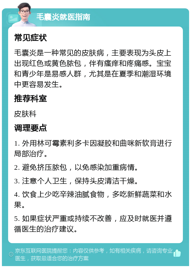 毛囊炎就医指南 常见症状 毛囊炎是一种常见的皮肤病，主要表现为头皮上出现红色或黄色脓包，伴有瘙痒和疼痛感。宝宝和青少年是易感人群，尤其是在夏季和潮湿环境中更容易发生。 推荐科室 皮肤科 调理要点 1. 外用林可霉素利多卡因凝胶和曲咪新软膏进行局部治疗。 2. 避免挤压脓包，以免感染加重病情。 3. 注意个人卫生，保持头皮清洁干燥。 4. 饮食上少吃辛辣油腻食物，多吃新鲜蔬菜和水果。 5. 如果症状严重或持续不改善，应及时就医并遵循医生的治疗建议。