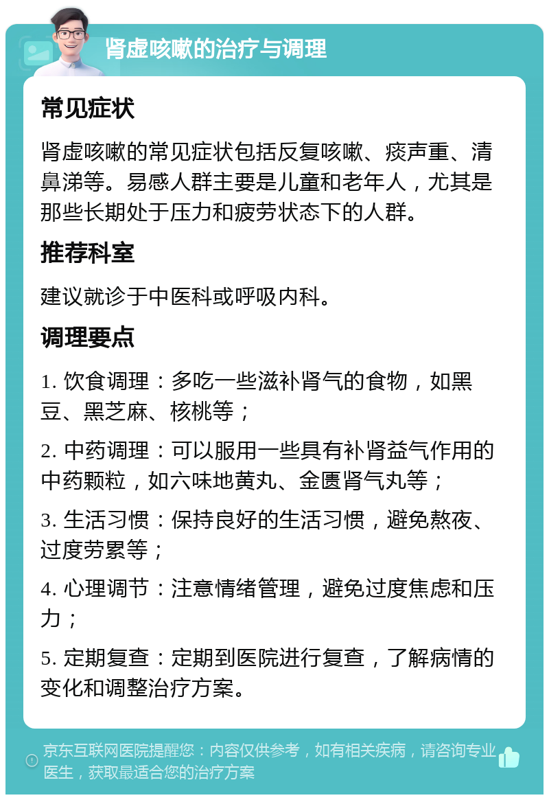 肾虚咳嗽的治疗与调理 常见症状 肾虚咳嗽的常见症状包括反复咳嗽、痰声重、清鼻涕等。易感人群主要是儿童和老年人，尤其是那些长期处于压力和疲劳状态下的人群。 推荐科室 建议就诊于中医科或呼吸内科。 调理要点 1. 饮食调理：多吃一些滋补肾气的食物，如黑豆、黑芝麻、核桃等； 2. 中药调理：可以服用一些具有补肾益气作用的中药颗粒，如六味地黄丸、金匮肾气丸等； 3. 生活习惯：保持良好的生活习惯，避免熬夜、过度劳累等； 4. 心理调节：注意情绪管理，避免过度焦虑和压力； 5. 定期复查：定期到医院进行复查，了解病情的变化和调整治疗方案。