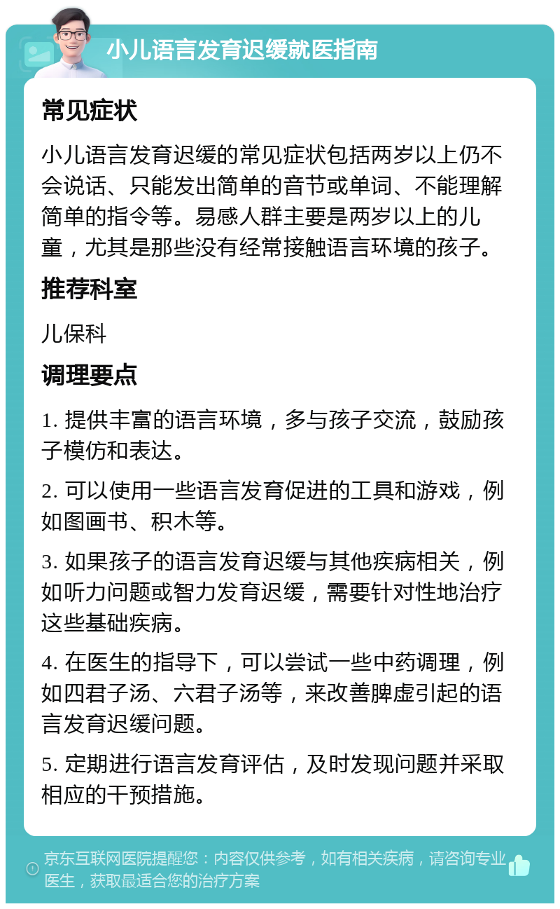 小儿语言发育迟缓就医指南 常见症状 小儿语言发育迟缓的常见症状包括两岁以上仍不会说话、只能发出简单的音节或单词、不能理解简单的指令等。易感人群主要是两岁以上的儿童，尤其是那些没有经常接触语言环境的孩子。 推荐科室 儿保科 调理要点 1. 提供丰富的语言环境，多与孩子交流，鼓励孩子模仿和表达。 2. 可以使用一些语言发育促进的工具和游戏，例如图画书、积木等。 3. 如果孩子的语言发育迟缓与其他疾病相关，例如听力问题或智力发育迟缓，需要针对性地治疗这些基础疾病。 4. 在医生的指导下，可以尝试一些中药调理，例如四君子汤、六君子汤等，来改善脾虚引起的语言发育迟缓问题。 5. 定期进行语言发育评估，及时发现问题并采取相应的干预措施。