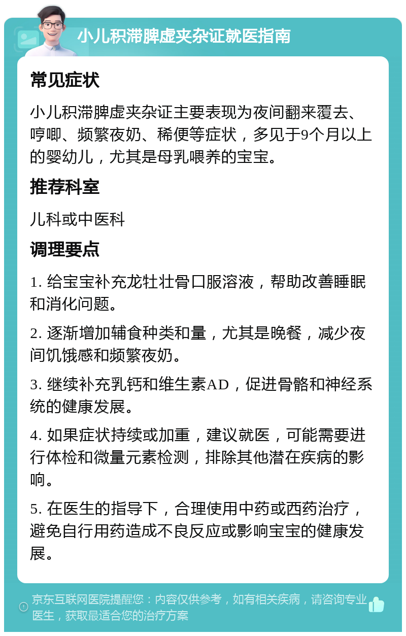 小儿积滞脾虚夹杂证就医指南 常见症状 小儿积滞脾虚夹杂证主要表现为夜间翻来覆去、哼唧、频繁夜奶、稀便等症状，多见于9个月以上的婴幼儿，尤其是母乳喂养的宝宝。 推荐科室 儿科或中医科 调理要点 1. 给宝宝补充龙牡壮骨口服溶液，帮助改善睡眠和消化问题。 2. 逐渐增加辅食种类和量，尤其是晚餐，减少夜间饥饿感和频繁夜奶。 3. 继续补充乳钙和维生素AD，促进骨骼和神经系统的健康发展。 4. 如果症状持续或加重，建议就医，可能需要进行体检和微量元素检测，排除其他潜在疾病的影响。 5. 在医生的指导下，合理使用中药或西药治疗，避免自行用药造成不良反应或影响宝宝的健康发展。