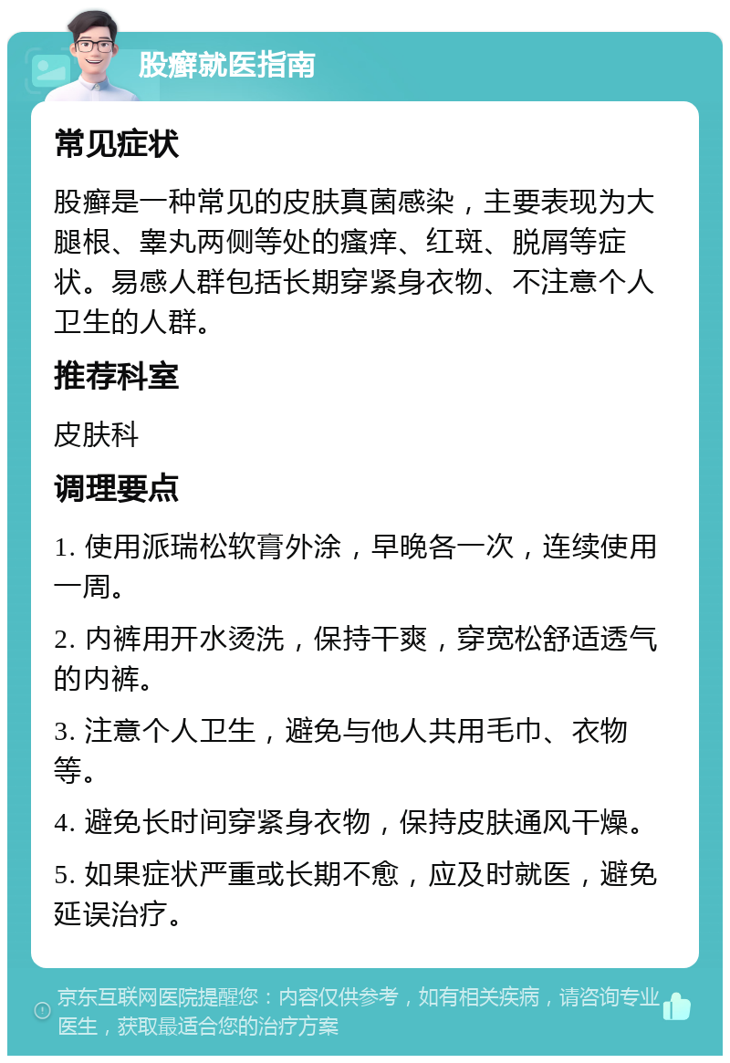 股癣就医指南 常见症状 股癣是一种常见的皮肤真菌感染，主要表现为大腿根、睾丸两侧等处的瘙痒、红斑、脱屑等症状。易感人群包括长期穿紧身衣物、不注意个人卫生的人群。 推荐科室 皮肤科 调理要点 1. 使用派瑞松软膏外涂，早晚各一次，连续使用一周。 2. 内裤用开水烫洗，保持干爽，穿宽松舒适透气的内裤。 3. 注意个人卫生，避免与他人共用毛巾、衣物等。 4. 避免长时间穿紧身衣物，保持皮肤通风干燥。 5. 如果症状严重或长期不愈，应及时就医，避免延误治疗。