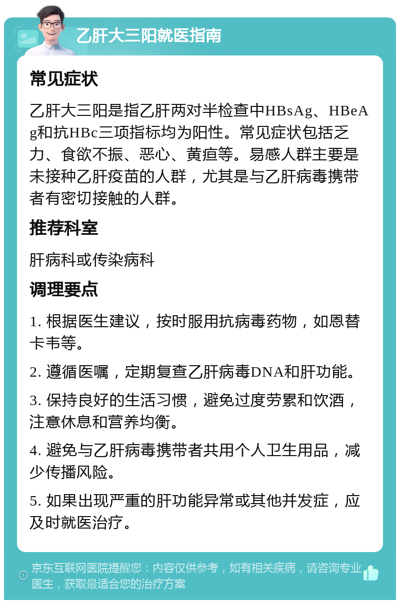 乙肝大三阳就医指南 常见症状 乙肝大三阳是指乙肝两对半检查中HBsAg、HBeAg和抗HBc三项指标均为阳性。常见症状包括乏力、食欲不振、恶心、黄疸等。易感人群主要是未接种乙肝疫苗的人群，尤其是与乙肝病毒携带者有密切接触的人群。 推荐科室 肝病科或传染病科 调理要点 1. 根据医生建议，按时服用抗病毒药物，如恩替卡韦等。 2. 遵循医嘱，定期复查乙肝病毒DNA和肝功能。 3. 保持良好的生活习惯，避免过度劳累和饮酒，注意休息和营养均衡。 4. 避免与乙肝病毒携带者共用个人卫生用品，减少传播风险。 5. 如果出现严重的肝功能异常或其他并发症，应及时就医治疗。