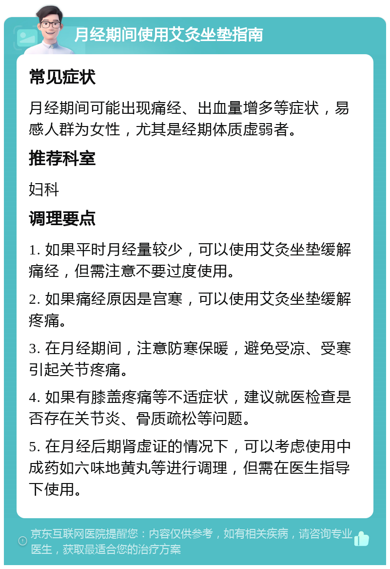 月经期间使用艾灸坐垫指南 常见症状 月经期间可能出现痛经、出血量增多等症状，易感人群为女性，尤其是经期体质虚弱者。 推荐科室 妇科 调理要点 1. 如果平时月经量较少，可以使用艾灸坐垫缓解痛经，但需注意不要过度使用。 2. 如果痛经原因是宫寒，可以使用艾灸坐垫缓解疼痛。 3. 在月经期间，注意防寒保暖，避免受凉、受寒引起关节疼痛。 4. 如果有膝盖疼痛等不适症状，建议就医检查是否存在关节炎、骨质疏松等问题。 5. 在月经后期肾虚证的情况下，可以考虑使用中成药如六味地黄丸等进行调理，但需在医生指导下使用。