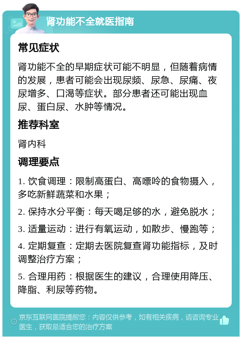 肾功能不全就医指南 常见症状 肾功能不全的早期症状可能不明显，但随着病情的发展，患者可能会出现尿频、尿急、尿痛、夜尿增多、口渴等症状。部分患者还可能出现血尿、蛋白尿、水肿等情况。 推荐科室 肾内科 调理要点 1. 饮食调理：限制高蛋白、高嘌呤的食物摄入，多吃新鲜蔬菜和水果； 2. 保持水分平衡：每天喝足够的水，避免脱水； 3. 适量运动：进行有氧运动，如散步、慢跑等； 4. 定期复查：定期去医院复查肾功能指标，及时调整治疗方案； 5. 合理用药：根据医生的建议，合理使用降压、降脂、利尿等药物。