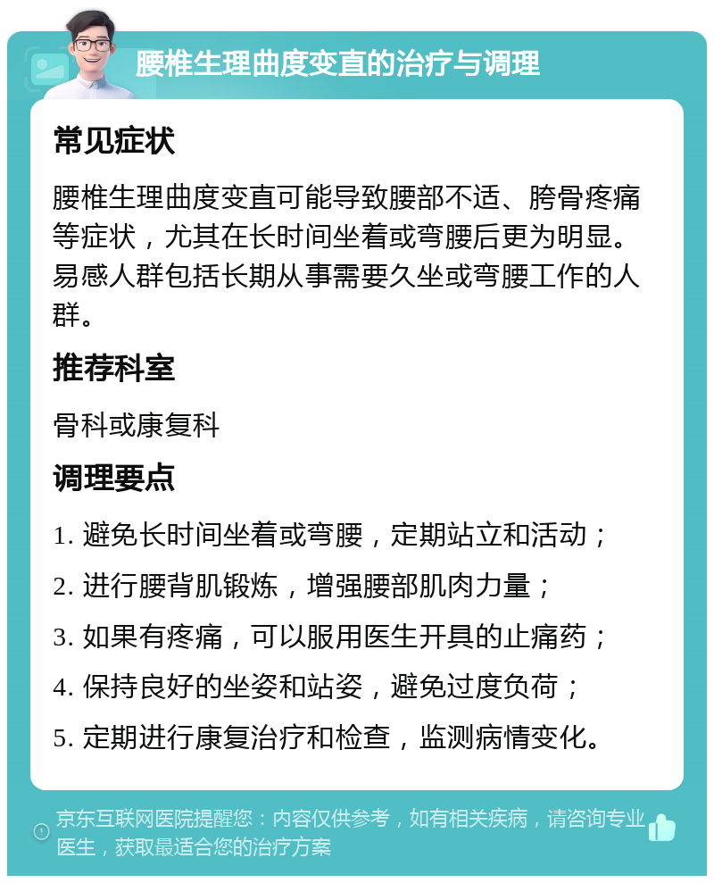 腰椎生理曲度变直的治疗与调理 常见症状 腰椎生理曲度变直可能导致腰部不适、胯骨疼痛等症状，尤其在长时间坐着或弯腰后更为明显。易感人群包括长期从事需要久坐或弯腰工作的人群。 推荐科室 骨科或康复科 调理要点 1. 避免长时间坐着或弯腰，定期站立和活动； 2. 进行腰背肌锻炼，增强腰部肌肉力量； 3. 如果有疼痛，可以服用医生开具的止痛药； 4. 保持良好的坐姿和站姿，避免过度负荷； 5. 定期进行康复治疗和检查，监测病情变化。