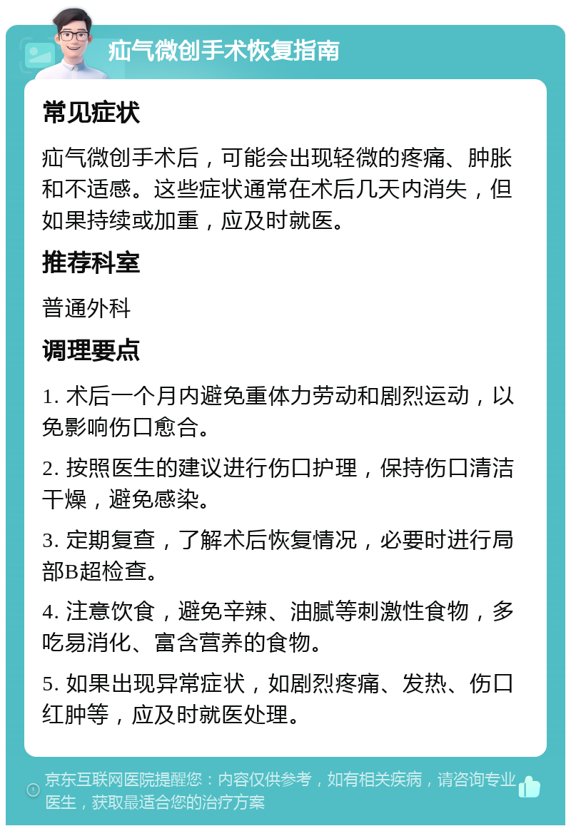 疝气微创手术恢复指南 常见症状 疝气微创手术后，可能会出现轻微的疼痛、肿胀和不适感。这些症状通常在术后几天内消失，但如果持续或加重，应及时就医。 推荐科室 普通外科 调理要点 1. 术后一个月内避免重体力劳动和剧烈运动，以免影响伤口愈合。 2. 按照医生的建议进行伤口护理，保持伤口清洁干燥，避免感染。 3. 定期复查，了解术后恢复情况，必要时进行局部B超检查。 4. 注意饮食，避免辛辣、油腻等刺激性食物，多吃易消化、富含营养的食物。 5. 如果出现异常症状，如剧烈疼痛、发热、伤口红肿等，应及时就医处理。