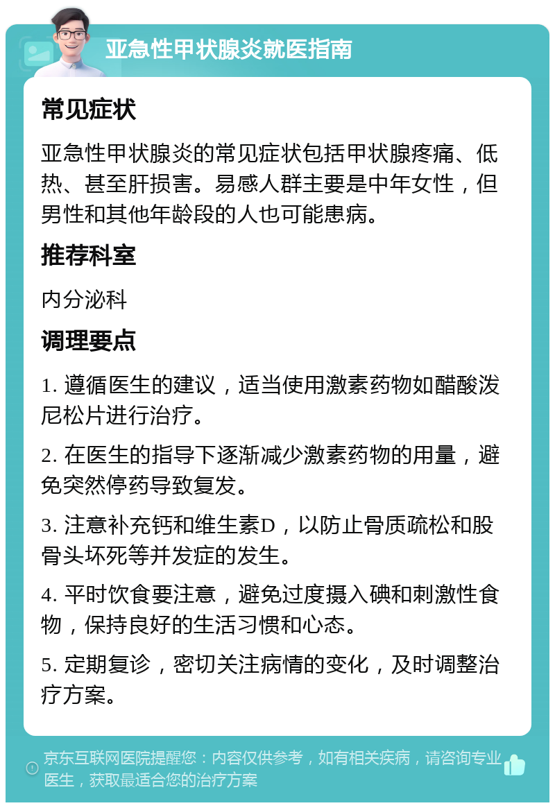 亚急性甲状腺炎就医指南 常见症状 亚急性甲状腺炎的常见症状包括甲状腺疼痛、低热、甚至肝损害。易感人群主要是中年女性，但男性和其他年龄段的人也可能患病。 推荐科室 内分泌科 调理要点 1. 遵循医生的建议，适当使用激素药物如醋酸泼尼松片进行治疗。 2. 在医生的指导下逐渐减少激素药物的用量，避免突然停药导致复发。 3. 注意补充钙和维生素D，以防止骨质疏松和股骨头坏死等并发症的发生。 4. 平时饮食要注意，避免过度摄入碘和刺激性食物，保持良好的生活习惯和心态。 5. 定期复诊，密切关注病情的变化，及时调整治疗方案。